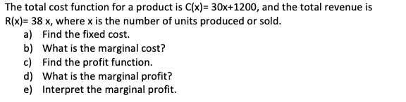 The total cost function for a product is C(x)= 30x+1200, and the total revenue is R(x)= 38 x, where x is the number of units produced or sold.
a) Find the fixed cost.
b) What is the marginal cost?
c) Find the profit function.
d) What is the marginal profit?
e) Interpret the marginal profit.