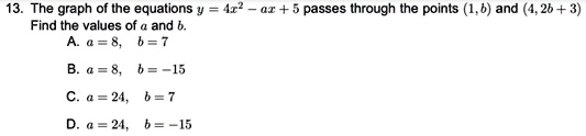 13. The graph of the equations y = 4x^2 - ax + 5 passes through the points (1, b) and (4, 2b + 3).
Find the values of a and b.
A. a = 8, b = 7
B. a = 8, b = -15
C. a = 24, b = 7
D. a = 24, b = -15