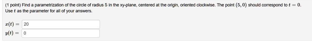 (1 point) Find a parametrization of the circle of radius 5 in the xy-plane, centered at the origin, oriented clockwise. The point (5, 0) should correspond to t = 0.
Use t as the parameter for all of your answers.
x(t) = 20
y(t) = 0