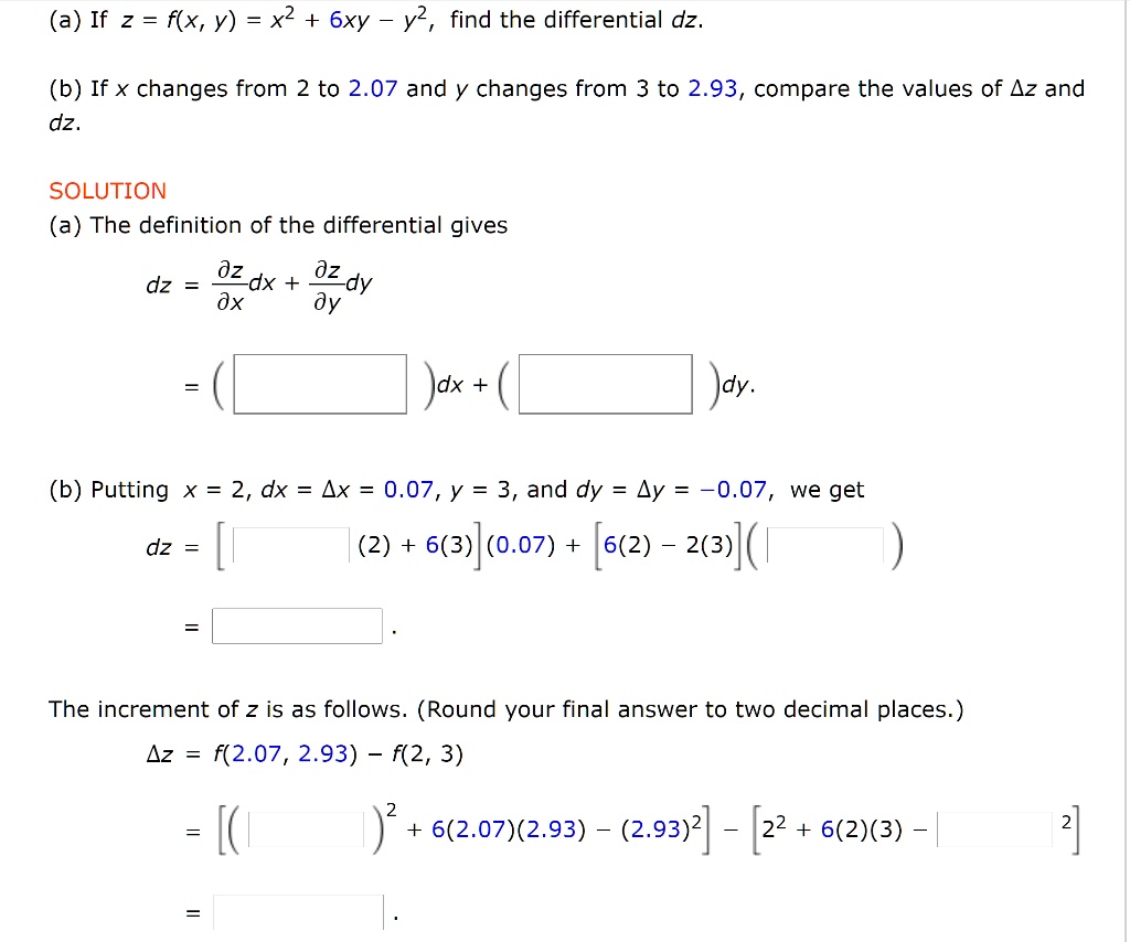 (a) If z = f(x, y) = x^2 + 6xy - y^2, find the differential dz.

(b) If x changes from 2 to 2.07 and y changes from 3 to 2.93, compare the values of ?z and dz.

SOLUTION
(a) The definition of the differential gives
dz = ?z/?x dx + ?z/?y dy
= ( )dx + ( )dy.

(b) Putting x = 2, dx = ?x = 0.07, y = 3, and dy = ?y = -0.07, we get
dz = [ (2) + 6(3)](0.07) + [6(2) - 2(3)]( )
= .

The increment of z is as follows. (Round your final answer to two decimal places.)
?z = f(2.07, 2.93) - f(2, 3)
= [( )^2 + 6(2.07)(2.93) - (2.93)^2] - [2^2 + 6(2)(3) - ^2]
= .