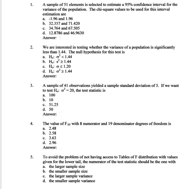 1. A sample of 51 elements is selected to estimate a 95% confidence interval for the variance of the population. The chi-square values to be used for this interval estimation are
a. -1.96 and 1.96
b. 32.357 and 71.420
c. 34.764 and 67.505
d. 12.8786 and 46.9630
Answer:

2. We are interested in testing whether the variance of a population is significantly less than 1.44. The null hypothesis for this test is
a. H0: ?^2 < 1.44
b. H0: s^2 ? 1.44
c. H0: ? ? 1.20
d. H0: ?^2 ? 1.44
Answer:

3. A sample of 41 observations yielded a sample standard deviation of 5. If we want to test H0: ?^2 = 20, the test statistic is
a. 100
b. 10
c. 51.25
d. 50
Answer:

4. The value of F.05 with 8 numerator and 19 denominator degrees of freedom is
a. 2.48
b. 2.58
c. 3.63
d. 2.96
Answer:

5. To avoid the problem of not having access to Tables of F distribution with values given for the lower tail, the numerator of the test statistic should be the one with
a. the larger sample size
b. the smaller sample size
c. the larger sample variance
d. the smaller sample variance