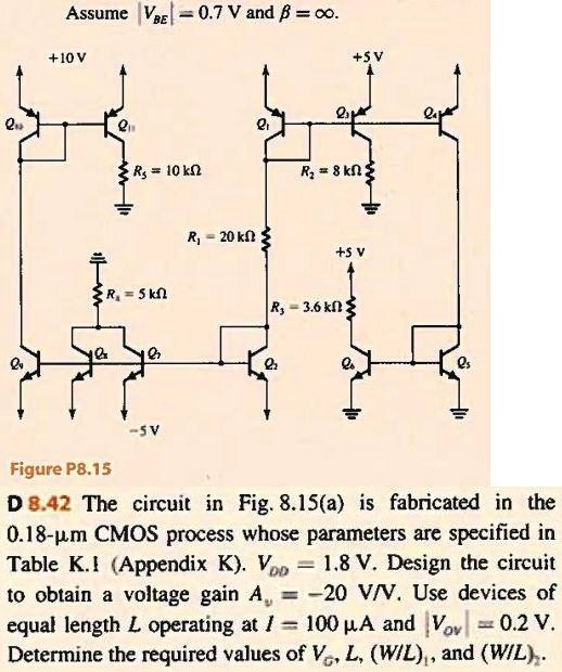 Assume |VBE| = 0.7 	ext V and eta = infty.
+10 V
+5V
R5 = 10 	ext kOmega
R2 = 8 	ext kOmega
R1 = 20 	ext kOmega
+5 V
R4 = 5 	ext kOmega
R3 = 3.6 	ext kOmega
Figure P8.15
-5V
D 8.42 The circuit in Fig. 8.15(a) is fabricated in the
0.18-mum CMOS process whose parameters are specified in
Table K.1 (Appendix K). VDD = 1.8 	ext V. Design the circuit
to obtain a voltage gain Av = -20 	ext V/V. Use devices of
equal length L operating at I = 100 mu A and Vov = 0.2 	ext V.
Determine the required values of VG, L, (W/L)1, and (W/L)2.