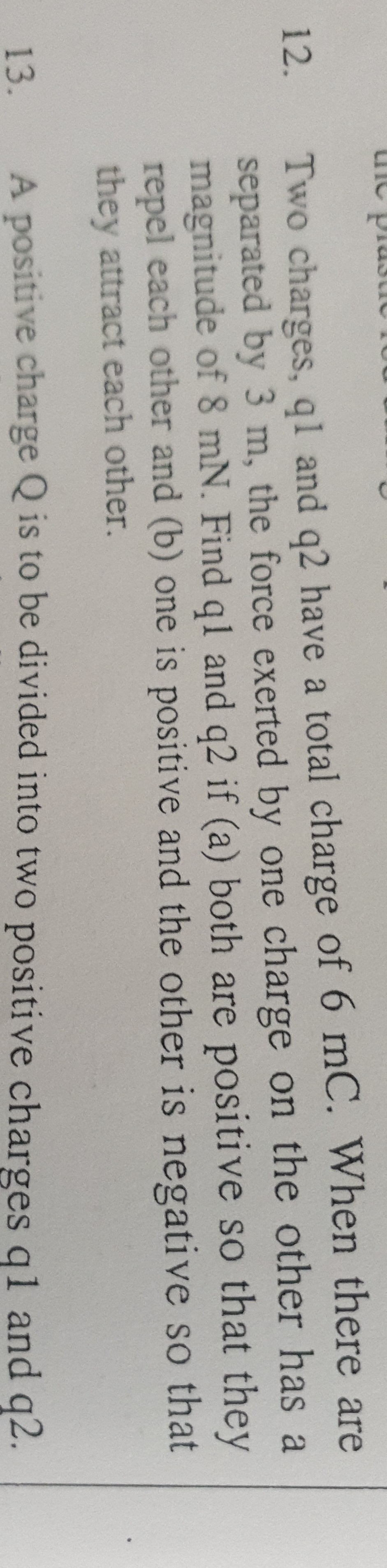 12. Two charges, q 1 and q 2 have a total charge of 6 mC. When there are separated by 3  m, the force exerted by one charge on the other has a magnitude of 8 mN. Find q l and q 2 if (a) both are positive so that they repel each other and (b) one is positive and the other is negative so that they attract each other.
13. A positive charge Q is to be divided into two positive charges q 1 and q 2.