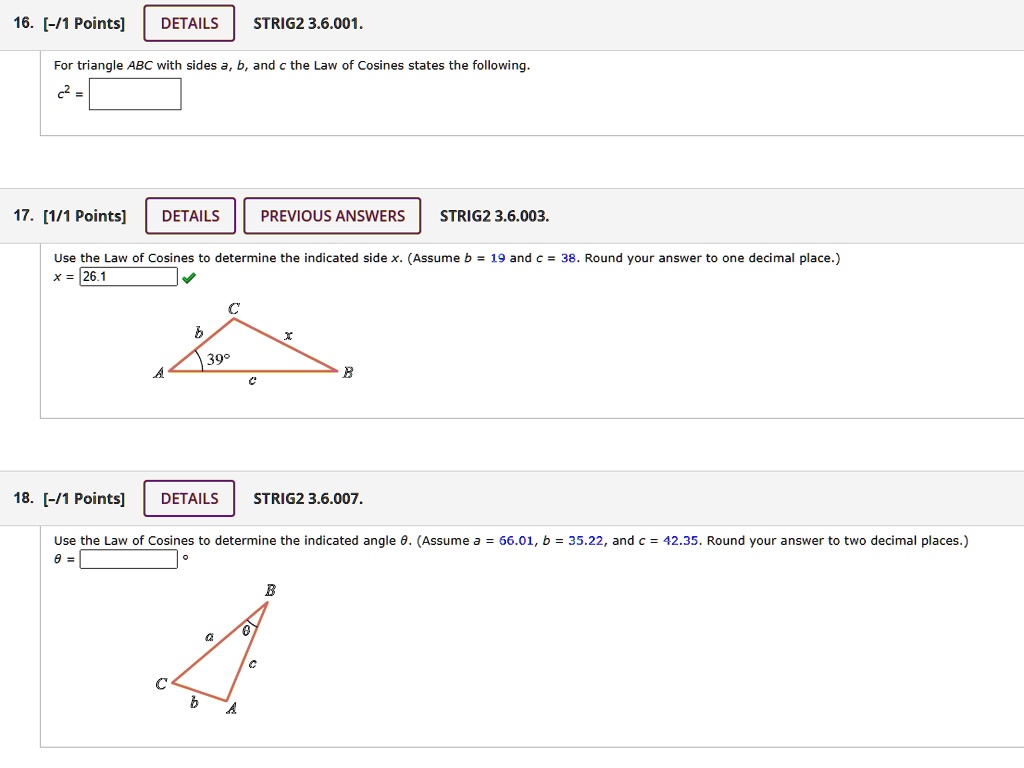 16. For triangle ABC with sides a, b, and c the Law of Cosines states the following.
c^2 = 

17. Use the Law of Cosines to determine the indicated side x. (Assume b = 19 and c = 38. Round your answer to one decimal place.)
x = 26.1

18. Use the Law of Cosines to determine the indicated angle ?. (Assume a = 66.01, b = 35.22, and c = 42.35. Round your answer to two decimal places.)
? =