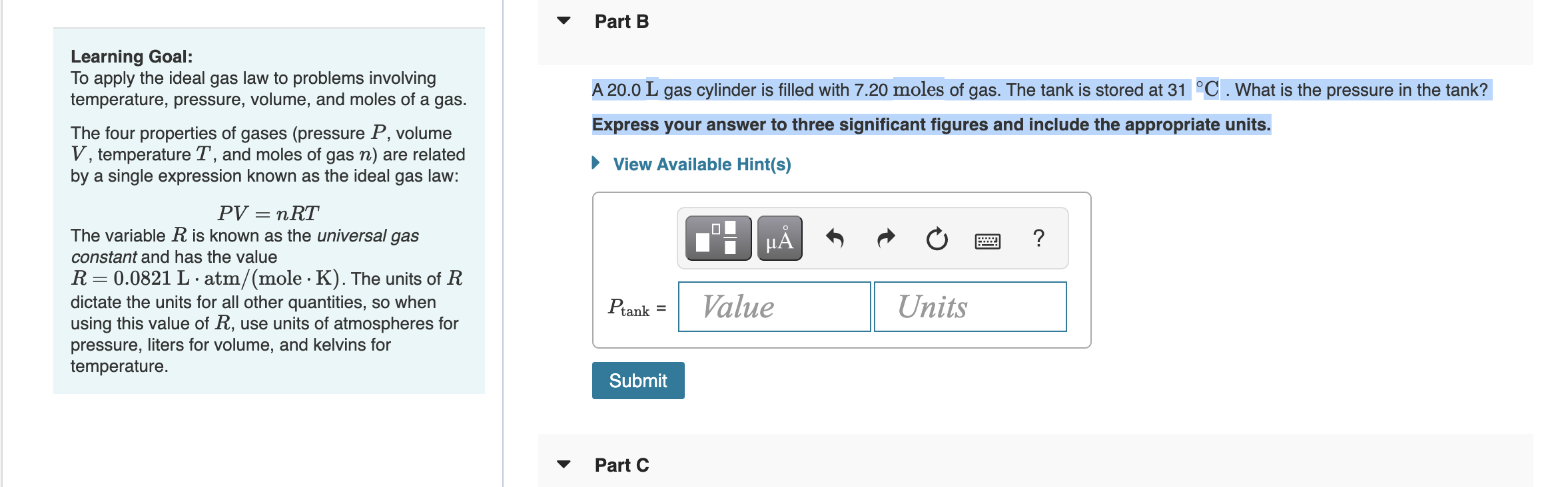 Learning Goal:
To apply the ideal gas law to problems involving temperature, pressure, volume, and moles of a gas.
The four properties of gases (pressure P, volume V, temperature T, and moles of gas n) are related by a single expression known as the ideal gas law:
PV = nRT
The variable R is known as the universal gas constant and has the value R = 0.0821 L · atm/(mole · K). The units of R dictate the units for all other quantities, so when using this value of R, use units of atmospheres for pressure, liters for volume, and kelvins for temperature.
Part B
A 20.0 L gas cylinder is filled with 7.20 moles of gas. The tank is stored at 31 °C. What is the pressure in the tank?
Express your answer to three significant figures and include the appropriate units.
Ptank = Value Units
