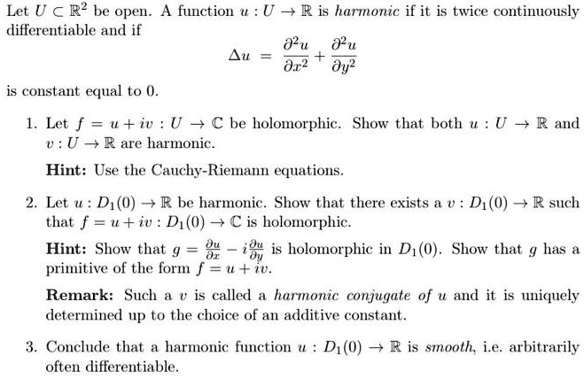 Let U ⊂ℝ^2 be open. A function u: U →ℝ is harmonic if it is twice continuouslyand if$Δu = (∂^2 u)/(∂x^2) + (∂^2 u)/(∂y^2)constant equal to 0.. Letf = u + iv: U →ℂbe holomorphic. Show that bothu: U →ℝand$v: U →ℝ are harmonic.: Use the Cauchy-Riemann equations.. Let u: D1(0) →ℝ be harmonic. Show that there exists a v: D1(0) →ℝ suchf = u + iv: D1(0) →ℂ is holomorphic.: Show that g = (∂ u)/(∂ x) - i(∂ u)/(∂ y) is holomorphic in D1(0). Show that g has aof the form f = u + iv.: Such a v is called a harmonic conjugate of u and it is uniquelyup to the choice of an additive constant.. Conclude that a harmonic function u: D1(0) →ℝ is smooth, i.e. arbitrarilydifferentiable.