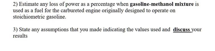 2) Estimate any loss of power as a percentage when gasoline-methanol mixture is
used as a fuel for the carbureted engine originally designed to operate on
stoichiometric gasoline.
3) State any assumptions that you made indicating the values used and discuss your
results