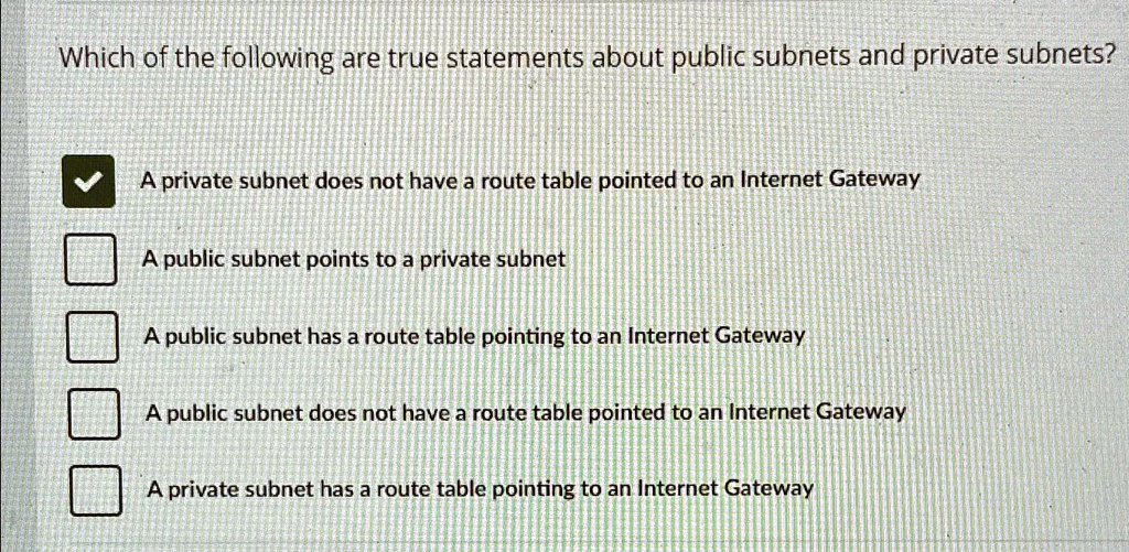 Which of the following are true statements about public subnets and private subnets?
A private subnet does not have a route table pointed to an Internet Gateway
A public subnet points to a private subnet
A public subnet has a route table pointing to an Internet Gateway
A public subnet does not have a route table pointed to an Internet Gateway
A private subnet has a route table pointing to an Internet Gateway