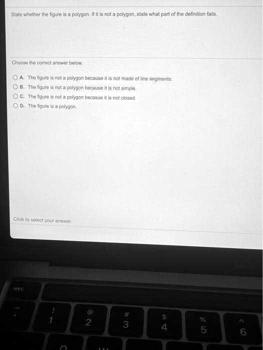 State whether the figure is a polygon. If it is not a polygon, state what part of the definition fails.
Choose the correct answer below.
A. The figure is not a polygon because it is not made of line segments.
B. The figure is not a polygon because it is not simple.
C. The figure is not a polygon becasue it is not closed.
D. The figure is a polygon.
Click to select your answer.