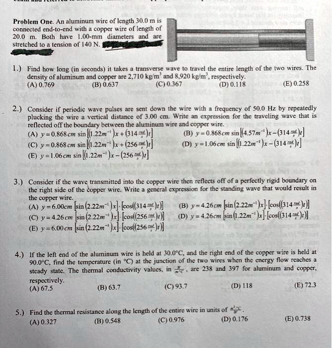 Problem One. An aluminum wire of length 30.0 m is
connected end-to-end with a copper wire of length of
20.0 m. Both have 1.00-mm diameters and are
stretched to a tension of 140 N.

1.) Find how long (in seconds) it takes a transverse wave to travel the entire length of the two wires. The
density of aluminum and copper are 2,710 kg/m³ and 8,920 kg/m³, respectively.
(A) 0.769
(B) 0.637
(C) 0.367
(D) 0.118
(E) 0.258

2.) Consider if periodic wave pulses are sent down the wire with a frequency of 50.0 Hz by repeatedly
plucking the wire a vertical distance of 3.00 cm. Write an expression for the traveling wave that is
reflected off the boundary between the aluminum wire and copper wire.
(A) y = 0.868 cm sin[(1.22 m?¹)x + (314 rad/s)t]
(B) y = 0.868 cm sin[(4.57 m?¹)x - (314 rad/s)t]
(C) y = 0.868 cm sin[(1.22 m?¹)x + (256 rad/s)t]
(D) y = 1.06 cm sin[(1.22 m?¹)x - (314 rad/s)t]
(E) y = 1.06 cm sin[(1.22 m?¹)x - (256 rad/s)t]

3.) Consider if the wave transmitted into the copper wire then reflects off of a perfectly rigid boundary on
the right side of the copper wire. Write a general expression for the standing wave that would result in
the copper wire.
(A) y = 6.00 cm [sin(2.22 m?¹)x] ? [cos((314 rad/s)t)]
(B) y = 4.26 cm [sin(2.22 m?¹)x] ? [cos((314 rad/s)t)]
(C) y = 4.26 cm [sin(2.22 m?¹)x] ? [cos((256 rad/s)t)]
(D) y = 4.26 cm [sin(1.22 m?¹)x] ? [cos((314 rad/s)t)]
(E) y = 6.00 cm [sin(2.22 m?¹)x] ? [cos((256 rad/s)t)]

4.) If the left end of the aluminum wire is held at 30.0°C, and the right end of the copper wire is held at
90.0°C, find the temperature (in °C) at the junction of the two wires when the energy flow reaches a
steady state. The thermal conductivity values, in W/m?°C, are 238 and 397 for aluminum and copper,
respectively.
(A) 67.5
(B) 63.7
(C) 93.7
(D) 118
(E) 72.3

5.) Find the thermal resistance along the length of the entire wire in units of °C/W.
(A) 0.327
(B) 0.548
(C) 0.976
(D) 0.176
(E) 0.738