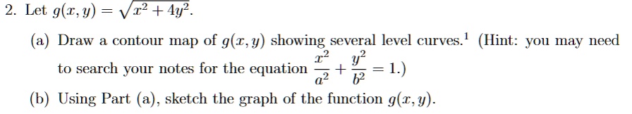 2. Let g(x, y) = √(x^2 + 4y^2).
(a) Draw a contour map of g(x, y) showing several level curves.¹ (Hint: you may need
to search your notes for the equation (x^2)/(a^2) + (y^2)/(b^2) = 1.)
(b) Using Part (a), sketch the graph of the function g(x, y).