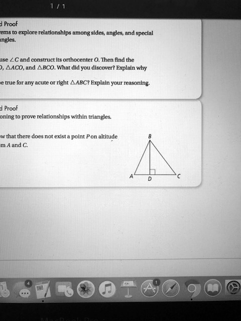1/1

Proof
Theorems to explore relationships among sides, angles, and special
angles.

Use ∠C and construct its orthocenter O. Then find the
ADO, ACO, and BCO. What did you discover? Explain why
it is true for any acute or right ABC? Explain your reasoning.

Proof
Reasoning to prove relationships within triangles.

Show that there does not exist a point P on altitude
from A and C.