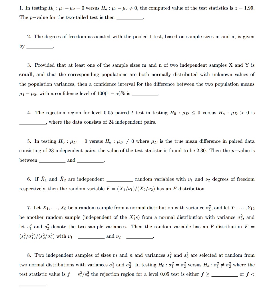 1. In testing H0 : ?1 ? ?2 = 0 versus Ha : ?1 ? ?2 ? 0, the computed value of the test statistic is z = 1.99. The p-value for the two-tailed test is then .

2. The degrees of freedom associated with the pooled t test, based on sample sizes m and n, is given by .

3. Provided that at least one of the sample sizes m and n of two independent samples X and Y is small, and that the corresponding populations are both normally distributed with unknown values of the population variances, then a confidence interval for the difference between the two population means ?1 ? ?2, with a confidence level of 100(1 ? ?)% is .

4. The rejection region for level 0.05 paired t test in testing H0 : ?D ? 0 versus Ha : ?D > 0 is , where the data consists of 24 independent pairs.

5. In testing H0 : ?D = 0 versus Ha : ?D ? 0 where ?D is the true mean difference in paired data consisting of 23 independent pairs, the value of the test statistic is found to be 2.30. Then the p-value is between  and .

6. If X?1 and X?2 are independent  random variables with ?1 and ?2 degrees of freedom respectively, then the random variable F = (X?1/?1)/(X?2/?2) has an F distribution.

7. Let X1,…,X9 be a random sample from a normal distribution with variance ?1^2, and let Y1,…,Y12 be another random sample (independent of the Xi's) from a normal distribution with variance ?2^2, and let s1^2 and s2^2 denote the two sample variances. Then the random variable has an F distribution F = (s1^2/?1^2)/(s2^2/?2^2) with ?1 =  and ?2 = .

8. Two independent samples of sizes m and n and variances s1^2 and s2^2 are selected at random from two normal distributions with variances ?1^2 and ?2^2. In testing H0 : ?1^2 = ?2^2 versus Ha : ?1^2 ? ?2^2, where the test statistic value is f = s1^2/s2^2 the rejection region for a level 0.05 test is either f ?  or f < .