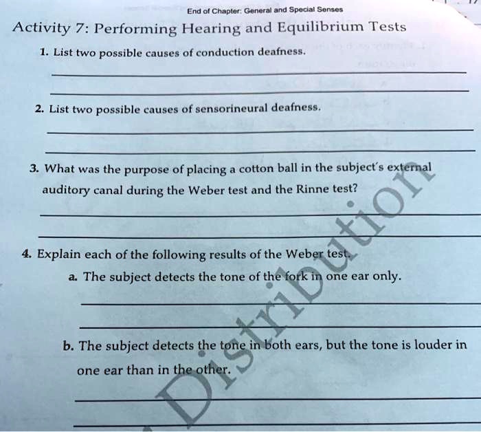 Activity 7: Performing Hearing and Equilibrium Tests
1. List two possible causes of conduction deafness.
2. List two possible causes of sensorineural deafness.
3. What was the purpose of placing a cotton ball in the subject's external
auditory canal during the Weber test and the Rinne test?
4. Explain each of the following results of the Weber test.
a. The subject detects the tone of the fork in one ear only.
b. The subject detects the tone in both ears, but the tone is louder in
one ear than in the other.