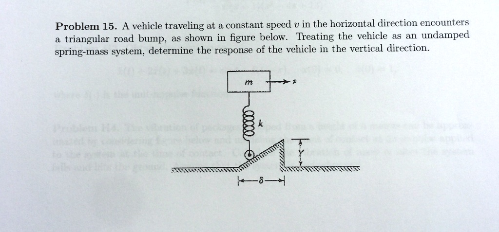 Problem 15. A vehicle traveling at a constant speed v in the horizontal direction encounters a triangular road bump, as shown in figure below. Treating the vehicle as an undamped spring-mass system, determine the response of the vehicle in the vertical direction.