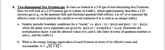 8. Two-dimensional free Fermion gas. In class we looked at a 3-D gas of non-interacting free Fermions.
Here we will look at a 2-D Fermion gas in a plane of width L, which approximately describes a 2-D
electron gas (e.g., in the quantum Hall and fractional quantum Hall effects). Let m^* or m represent the
effective mass of each particle (be careful to avoid confusion if m is used as an integer index).
a. Employ periodic boundary conditions for a ẗoroid,ï.e. (x+L) = (x) and (y+L) = (y),
where the plane wave eigenstates are given by: (x,y) = A [i(kxx+kyy)]. Determine the
normalization factor A and the allowed values of kx and ky (the latter in terms of quantum numbers nx
and ny, and the width L).
b. What is the energy (energy eigenvalue) of each Fermion in terms of its effective mass and
wavenumber: k = √(kx^2 + ky^2)?