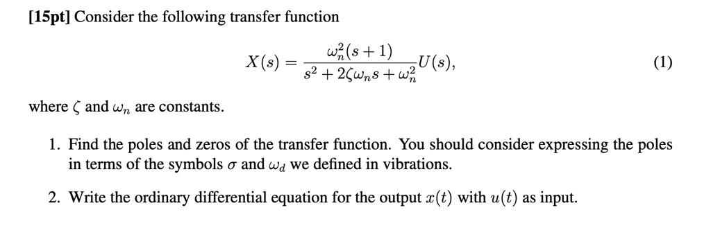 [15pt] Consider the following transfer function
X(s) = (^2(s+1))/(s^2 + 2ζ + ^2)U(s), (1)
where ζ and  are constants.
1. Find the poles and zeros of the transfer function. You should consider expressing the poles
in terms of the symbols σ and  we defined in vibrations.
2. Write the ordinary differential equation for the output x(t) with u(t) as input.