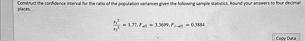 Construct the confidence interval for the ratio of the population variances given the following sample statistics. Round your answers to four decimal places.

(s1^2)/(s2^2) = 1.77, Fα/2 = 3.3699, F1-α/2 = 0.3884