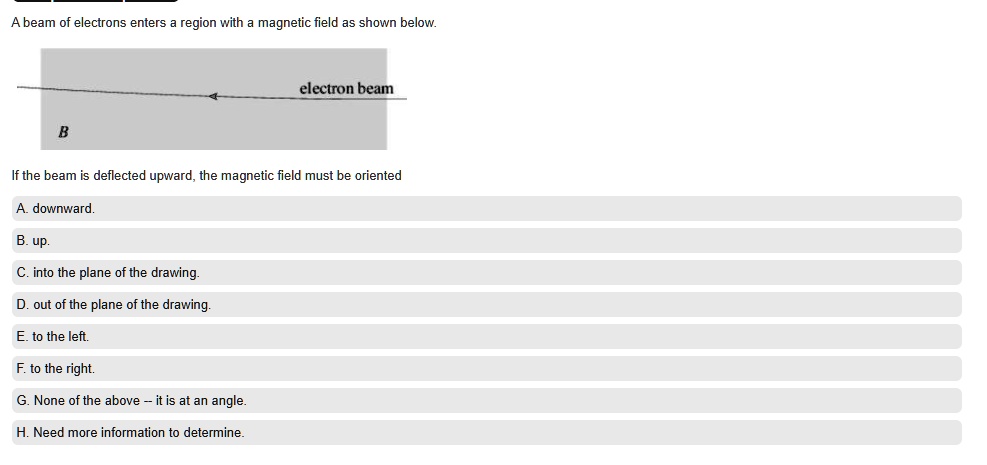 A beam of electrons enters a region with a magnetic field as shown below.
electron beam
B
If the beam is deflected upward, the magnetic field must be oriented
A. downward.
B. up.
C. into the plane of the drawing.
D. out of the plane of the drawing.
E. to the left.
F. to the right.
G. None of the above – it is at an angle.
H. Need more information to determine.