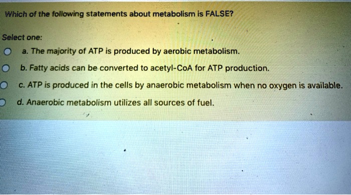 Which of the following statements about metabolism is FALSE?
Select one:
a. The majority of ATP is produced by aerobic metabolism.
b. Fatty acids can be converted to acetyl-CoA for ATP production.
c. ATP is produced in the cells by anaerobic metabolism when no oxygen is available.
d. Anaerobic metabolism utilizes all sources of fuel.