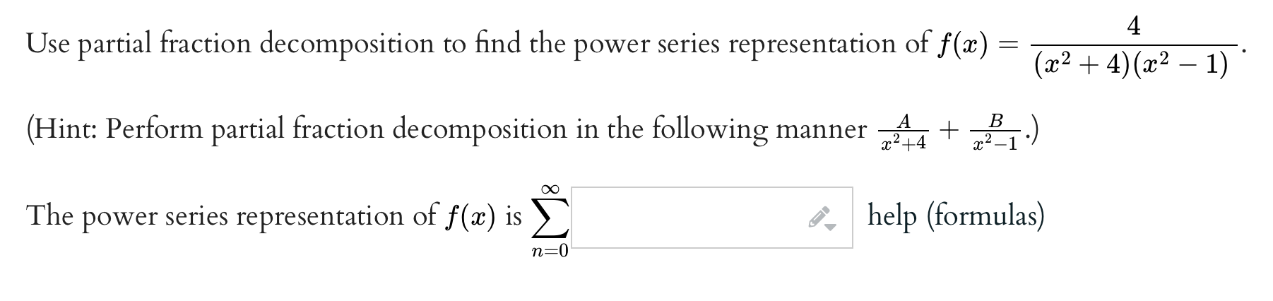 Use partial fraction decomposition to find the power series representation of f(x) = 4/((x^2 + 4)(x^2 - 1)).
(Hint: Perform partial fraction decomposition in the following manner A/(x^2 + 4) + B/(x^2 - 1).)
The power series representation of f(x) is sum from n=0 to infinity of help (formulas)