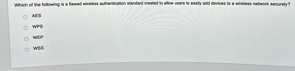 Which of the following is a flawed wireless authentication standard created to allow users to easily add devices to a wireless network securely?
O AES
O WPS
O WEP
O WSS