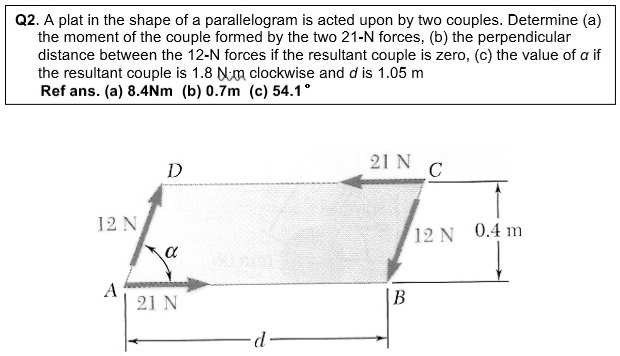 Q2. A plate in the shape of a parallelogram is acted upon by two couples. Determine (a) the moment of the couple formed by the two 21-N forces, (b) the perpendicular distance between the 12-N forces if the resultant couple is zero, (c) the value of ? if the resultant couple is 1.8 N·m clockwise and d is 1.05 m. Ref ans. (a) 8.4 Nm (b) 0.7 m (c) 54.1°