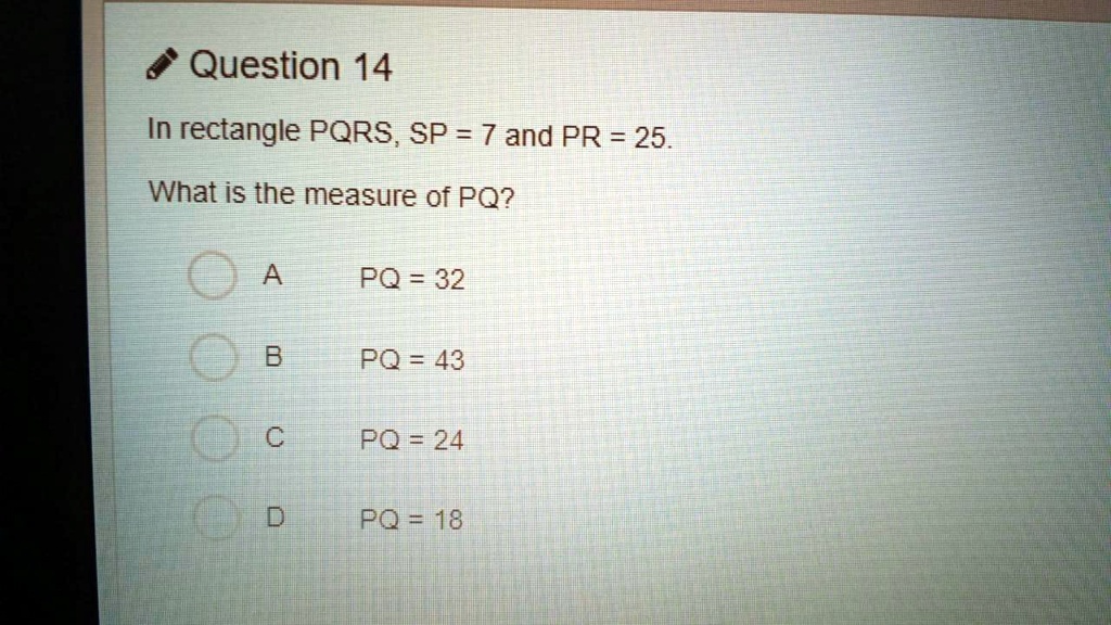 In rectangle PQRS, SP = 7 and PR = 25. What is the measure of PQ?
A PQ = 32
B PQ = 43
C PQ = 24
D PQ = 18
