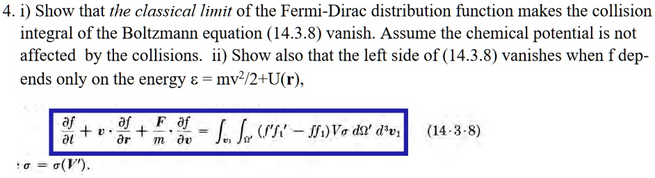 4. i) Show that the classical limit of the Fermi-Dirac distribution function makes the collision integral of the Boltzmann equation (14.3.8) vanish. Assume the chemical potential is not affected by the collisions. ii) Show also that the left side of (14.3.8) vanishes when f depends only on the energy ε = mv^2/2 + U(𝐫),
(∂ f)/(∂ t) + 𝐯·(∂ f)/(∂𝐫) + (𝐅)/(m)·(∂ f)/(∂𝐯) = ∫𝐯1∫Ω' (f'f1' - ff1) 𝐕σ dΩ'  d^3v1 (14.3.8)
σ = σ(V').