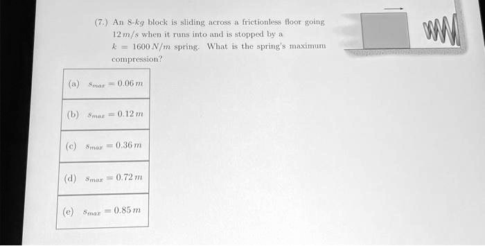 7.) An 8-kg block is sliding across a frictionless floor going
12 m/s when it runs into and is stopped by a
k = 1600 N/m spring. What is the spring's maximum
compression?
(a) smax = 0.06 m
(b) smax = 0.12 m
(c) smax = 0.36 m
(d) smax = 0.72 m
(e) smax = 0.85 m