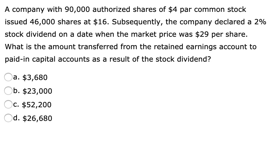 A company with 90,000 authorized shares of 4 par common stock issued 46,000 shares at16. Subsequently, the company declared a 2% stock dividend on a date when the market price was $29 per share.
What is the amount transferred from the retained earnings account to paid-in capital accounts as a result of the stock dividend?
a. 3,680
b.23,000
c. 52,200
d.26,680