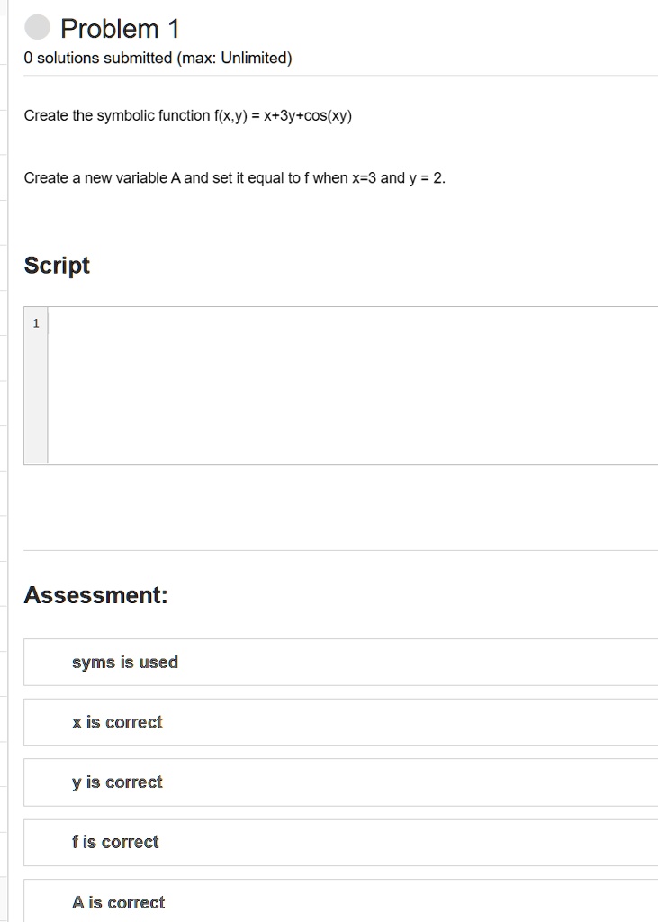 Problem 1
0 solutions submitted (max: Unlimited)
Create the symbolic function f(x,y) = x+3y+cos(xy)
Create a new variable A and set it equal to f when x=3 and y = 2.
Script
1
Assessment:
syms is used
x is correct
y is correct
f is correct
A is correct