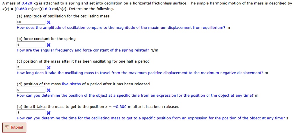 A mass of 0.420 kg is attached to a spring and set into oscillation on a horizontal frictionless surface. The simple harmonic motion of the mass is described by x(t) = (0.660 m)cos[(16.0 rad/s)t]. Determine the following.
(a) amplitude of oscillation for the oscillating mass
How does the amplitude of oscillation compare to the magnitude of the maximum displacement from equilibrium? m
(b) force constant for the spring
How are the angular frequency and force constant of the spring related? N/m
(c) position of the mass after it has been oscillating for one half a period
How long does it take the oscillating mass to travel from the maximum positive displacement to the maximum negative displacement? m
(d) position of the mass five-sixths of a period after it has been released
How can you determine the position of the object at a specific time from an expression for the position of the object at any time? m
(e) time it takes the mass to get to the position x = -0.300 m after it has been released
How can you determine the time for the oscillating mass to get to a specific position from an expression for the position of the object at any time? s