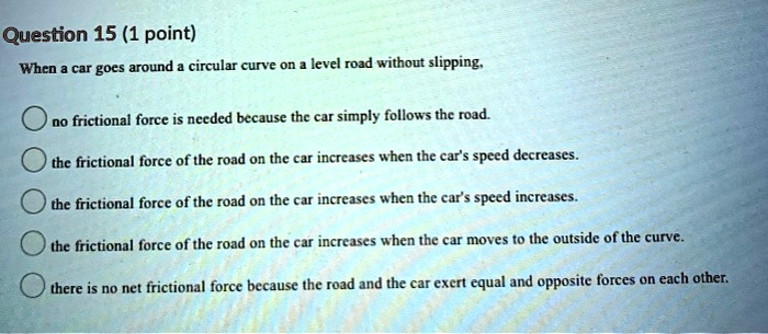 When a car goes around a circular curve on a level road without slipping,
no frictional force is needed because the car simply follows the road.
the frictional force of the road on the car increases when the car's speed decreases.
the frictional force of the road on the car increases when the car's speed increases.
the frictional force of the road on the car increases when the car moves to the outside of the curve.
there is no net frictional force because the road and the car exert equal and opposite forces on each other.