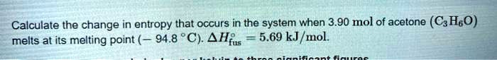 Calculate the change in entropy that occurs in the system when 3.90 mol of acetone (C3H6O) melts at its melting point (- 94.8 °C). ?H°fus = 5.69 kJ/mol.
