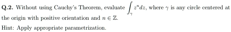 Q.2. Without using Cauchy's Theorem, evaluate ∫γ z^n dz, where γ is any circle centered at the origin with positive orientation and n ∈ℤ.
Hint: Apply appropriate parametrization.
