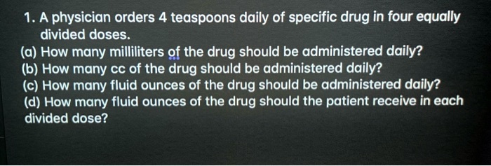 1. A physician orders 4 teaspoons daily of specific drug in four equally divided doses.
(a) How many milliliters of the drug should be administered daily?
(b) How many cc of the drug should be administered daily?
(c) How many fluid ounces of the drug should be administered daily?
(d) How many fluid ounces of the drug should the patient receive in each divided dose?