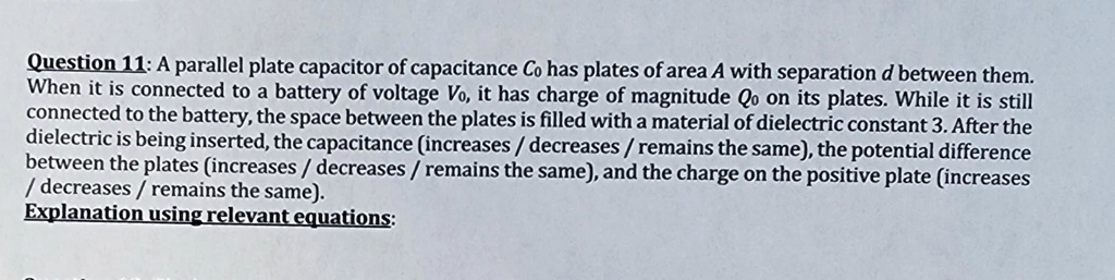 Question 11: A parallel plate capacitor of capacitance C0 has plates of area A with separation d between them.
When it is connected to a battery of voltage V0, it has charge of magnitude Q0 on its plates. While it is still
connected to the battery, the space between the plates is filled with a material of dielectric constant 3. After the
dielectric is being inserted, the capacitance (increases / decreases / remains the same), the potential difference
between the plates (increases / decreases / remains the same), and the charge on the positive plate (increases
/ decreases / remains the same).
Explanation using relevant equations: