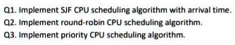 Q1. Implement SJF CPU scheduling algorithm with arrival time.
Q2. Implement round-robin CPU scheduling algorithm.
Q3. Implement priority CPU scheduling algorithm.