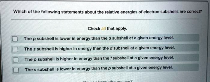 Which of the following statements about the relative energies of electron subshells are correct?
Check all that apply.
The p subshell is lower in energy than the d subshell at a given energy level.
The s subshell is higher in energy than the d subshell at a given energy level.
The p subshell is higher in energy than the f subshell at a given energy level.
The s subshell is lower in energy than the p subshell at a given energy level.