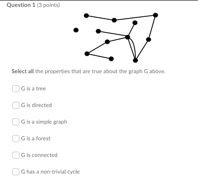 Question 1 (3 points)
Select all the properties that are true about the graph G above.
G is a tree
G is directed
G is a simple graph
G is a forest
G is connected
G has a non-trivial cycle