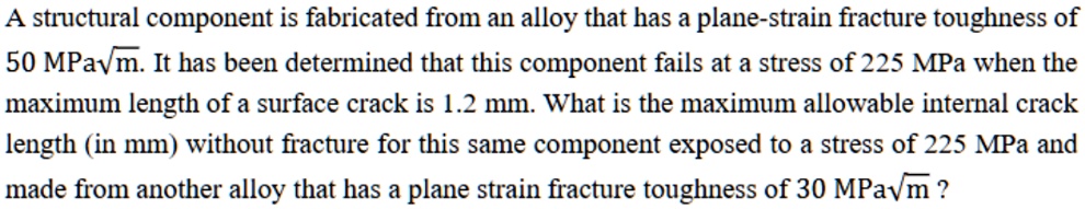 a structural component is fabricated from an alloy that has a plane strain fracture toughness of 50 mpasqrtm it has been determined that this component fails at a stress of 225 mpa when the  87816