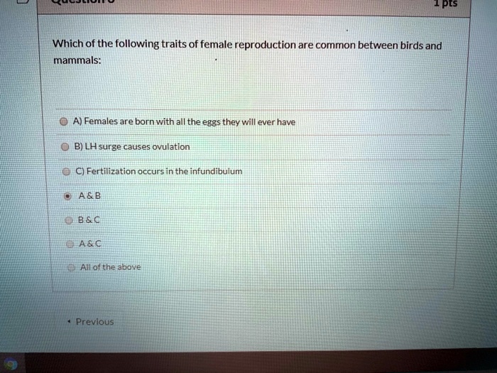 Which of the following traits of female reproduction are common between birds and mammals:

A) Females are born with all the eggs they will ever have
B) LH surge causes ovulation
C) Fertilization occurs in the infundibulum
A     B
B     C
A     C
All of the above