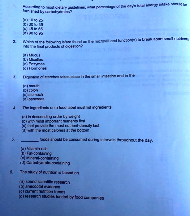 1. According to most dietary guidelines, what percentage of the day's total energy intake should be furnished by carbohydrates?

(a) 10 to 25
(b) 30 to 35
(c) 45 to 65
(d) 90 to 95

2. Which of the following is/are found on the microvilli and function(s) to break apart small nutrients into the final products of digestion?

(a) Mucus
(b) Micelles
(c) Enzymes
(d) Hormones

3. Digestion of starches takes place in the small intestine and in the

(a) mouth
(b) colon
(c) stomach
(d) pancreas

4. The ingredients on a food label must list ingredients

(a) in descending order by weight
(b) with most important nutrients first
(c) that provide the most nutrient-density last
(d) with the most calories at the bottom

5.  foods should be consumed during intervals throughout the day.

(a) Vitamin-rich
(b) Fat-containing
(c) Mineral-containing
(d) Carbohydrate-containing

6. The study of nutrition is based on

(a) sound scientific research
(b) anecdotal evidence
(c) current nutrition trends
(d) research studies funded by food companies
