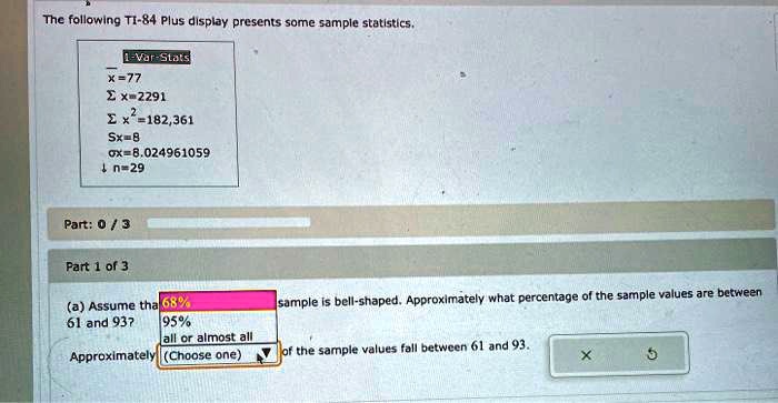 The following TI-84 Plus display presents some sample statistics.
1-Var-Stats
x=77
?x=2291
?x²=182,361
Sx=8
?x=8.024961059
n=29
Part 0 / 3
Part 1 of 3
(a) Assume that the sample is bell-shaped. Approximately what percentage of the sample values are between 61 and 93?
68%
95%
all or almost all
Approximately (Choose one) of the sample values fall between 61 and 93.