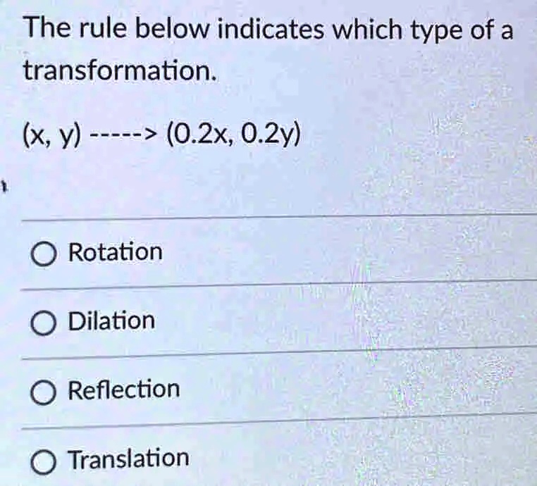 The rule below indicates which type of a transformation.
(x, y) —–> (0.2x, 0.2y)
O Rotation
O Dilation
O Reflection
O Translation