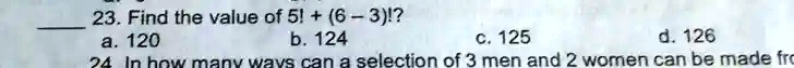 23. Find the value of 5! + (6-3)!? 
a. 120  b. 124  c. 125  d. 126
24 In how many ways can a selection of 3 men and 2 women can be made from