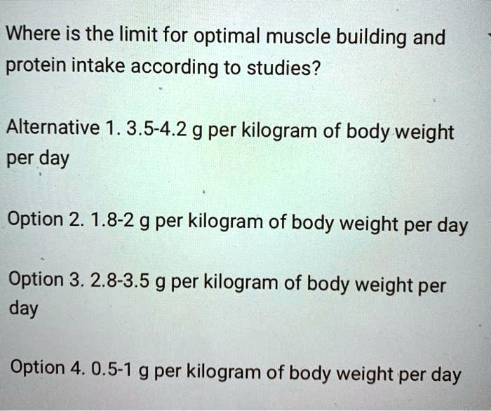 Where is the limit for optimal muscle building and protein intake according to studies?

Alternative 1. 3.5-4.2 g per kilogram of body weight per day

Option 2. 1.8-2 g per kilogram of body weight per day

Option 3. 2.8-3.5 g per kilogram of body weight per day

Option 4. 0.5-1 g per kilogram of body weight per day