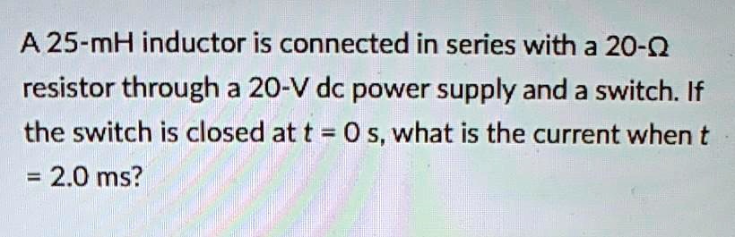 A 25-mH inductor is connected in series with a 20-? resistor through a 20-V dc power supply and a switch. If the switch is closed at t = 0 s, what is the current when t = 2.0 ms?