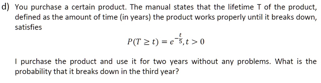 d) You purchase a certain product. The manual states that the lifetime T of the product, defined as the amount of time (in years) the product works properly until it breaks down, satisfies
P(T ge t) = e^-fract5, t > 0
I purchase the product and use it for two years without any problems. What is the probability that it breaks down in the third year?